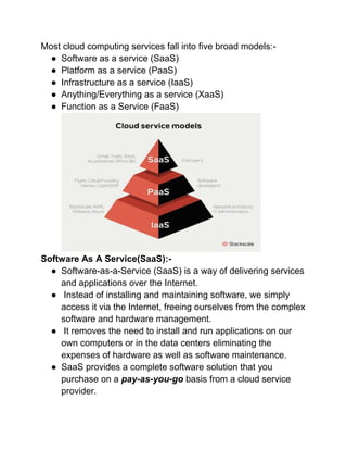 Most cloud computing services fall into five broad models:-
● Software as a service (SaaS)
● Platform as a service (PaaS)
● Infrastructure as a service (IaaS)
● Anything/Everything as a service (XaaS)
● Function as a Service (FaaS)
Software As A Service(SaaS):-
● Software-as-a-Service (SaaS) is a way of delivering services
and applications over the Internet.
● Instead of installing and maintaining software, we simply
access it via the Internet, freeing ourselves from the complex
software and hardware management.
● It removes the need to install and run applications on our
own computers or in the data centers eliminating the
expenses of hardware as well as software maintenance.
● SaaS provides a complete software solution that you
purchase on a pay-as-you-go basis from a cloud service
provider.
 