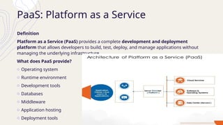 PaaS: Platform as a Service
Definition
Platform as a Service (PaaS) provides a complete development and deployment
platform that allows developers to build, test, deploy, and manage applications without
managing the underlying infrastructure.
What does PaaS provide?
o Operating system
o Runtime environment
o Development tools
o Databases
o Middleware
o Application hosting
o Deployment tools
 