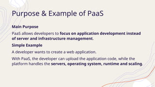 Purpose & Example of PaaS
Main Purpose
PaaS allows developers to focus on application development instead
of server and infrastructure management.
Simple Example
A developer wants to create a web application.
With PaaS, the developer can upload the application code, while the
platform handles the servers, operating system, runtime and scaling.
 