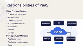 Responsibilities of PaaS
Cloud Provider Manages
o Physical infrastructure
o Virtualization
o Operating system
o Runtime environment
o Middleware
o Servers
o Storage
Developer/User Manages
o Application code
o Application configuration
o Data
 