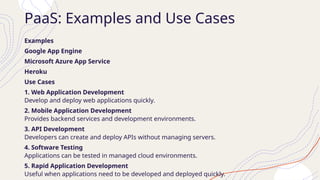 PaaS: Examples and Use Cases
Examples
Google App Engine
Microsoft Azure App Service
Heroku
Use Cases
1. Web Application Development
Develop and deploy web applications quickly.
2. Mobile Application Development
Provides backend services and development environments.
3. API Development
Developers can create and deploy APIs without managing servers.
4. Software Testing
Applications can be tested in managed cloud environments.
5. Rapid Application Development
Useful when applications need to be developed and deployed quickly.
 