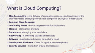 What is Cloud Computing?
o Cloud computing is the delivery of computing resources and services over the
Internet instead of relying only on local computers or physical infrastructure.
o Common Cloud Resources
o Computing Power – Processing resources for applications
o Storage – Storing files and data
o Databases – Managing structured data
o Networking – Connecting systems and services
o Software – Applications delivered through the cloud
o Development Platforms – Tools for application development
o Security Services – Protection of data and resources
 