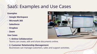 SaaS: Examples and Use Cases
Examples
o Google Workspace
o Microsoft 365
o Salesforce
o Dropbox
o Zoom
Use Cases
o 1. Online Collaboration
Teams can create, edit and share documents online.
o 2. Customer Relationship Management
Businesses can manage customers, sales and support activities.
 