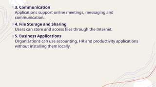 o3. Communication
Applications support online meetings, messaging and
communication.
o4. File Storage and Sharing
Users can store and access files through the Internet.
o5. Business Applications
Organizations can use accounting, HR and productivity applications
without installing them locally.
 