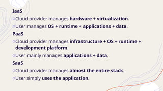 IaaS
oCloud provider manages hardware + virtualization.
oUser manages OS + runtime + applications + data.
PaaS
oCloud provider manages infrastructure + OS + runtime +
development platform.
oUser mainly manages applications + data.
SaaS
oCloud provider manages almost the entire stack.
oUser simply uses the application.
 