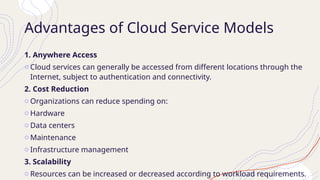 Advantages of Cloud Service Models
1. Anywhere Access
o Cloud services can generally be accessed from different locations through the
Internet, subject to authentication and connectivity.
2. Cost Reduction
o Organizations can reduce spending on:
o Hardware
o Data centers
o Maintenance
o Infrastructure management
3. Scalability
o Resources can be increased or decreased according to workload requirements.
 