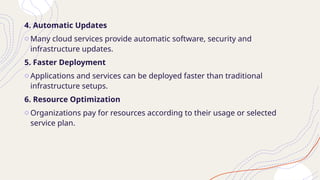 4. Automatic Updates
o Many cloud services provide automatic software, security and
infrastructure updates.
5. Faster Deployment
o Applications and services can be deployed faster than traditional
infrastructure setups.
6. Resource Optimization
o Organizations pay for resources according to their usage or selected
service plan.
 