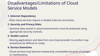 Disadvantages/Limitations of Cloud
Service Models
1. Internet Dependency
o Most cloud services require a reliable Internet connection.
2. Security and Privacy Risks
o Sensitive data stored in cloud environments must be protected using
appropriate security controls.
3. Vendor Lock-in
o Moving applications and data from one cloud provider to another may
sometimes be difficult or costly.
4. Service Downtime
o Cloud services may become temporarily unavailable because of outages
or maintenance.
 