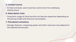 5. Limited Control
o In PaaS and SaaS, users have less control over the underlying
infrastructure.
6. Subscription Costs
o Long-term usage of cloud services can become expensive depending on
the pricing model and resource consumption.
7. Plan-Based Limitations
o Storage, features, computing power and other resources may depend on
the selected service plan.
 