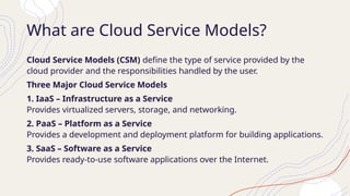 What are Cloud Service Models?
Cloud Service Models (CSM) define the type of service provided by the
cloud provider and the responsibilities handled by the user.
Three Major Cloud Service Models
1. IaaS – Infrastructure as a Service
Provides virtualized servers, storage, and networking.
2. PaaS – Platform as a Service
Provides a development and deployment platform for building applications.
3. SaaS – Software as a Service
Provides ready-to-use software applications over the Internet.
 