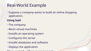 Real-World Example
oSuppose a company wants to build an online shopping
application.
Using IaaS
oThe company:
oRents virtual machines
oInstalls an operating system
oConfigures the server
oInstalls databases and software
oDeploys the application
 