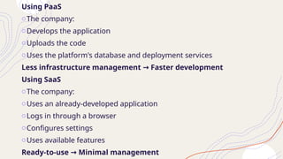 Using PaaS
oThe company:
oDevelops the application
oUploads the code
oUses the platform's database and deployment services
Less infrastructure management Faster development
→
Using SaaS
oThe company:
oUses an already-developed application
oLogs in through a browser
oConfigures settings
oUses available features
Ready-to-use Minimal management
→
 