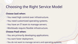 Choosing the Right Service Model
Choose IaaS when:
oYou need high control over infrastructure.
oYou need customized operating systems.
oYou have an IT team to manage servers.
oWorkloads require flexible infrastructure.
Choose PaaS when:
oYou are primarily developing applications.
oYou want faster deployment.
oYou do not want to manage servers and operating systems.
 
