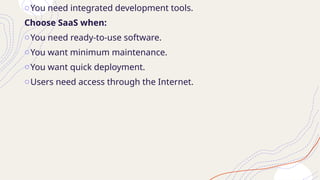 oYou need integrated development tools.
Choose SaaS when:
oYou need ready-to-use software.
oYou want minimum maintenance.
oYou want quick deployment.
oUsers need access through the Internet.
 