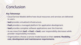 Conclusion
Key Takeaways
o Cloud Service Models define how cloud resources and services are delivered
to users.
o IaaS provides virtualized infrastructure.
o PaaS provides a managed platform for application development.
o SaaS provides complete software applications over the Internet.
o As we move from IaaS PaaS SaaS
→ → , user responsibility decreases while
provider responsibility increases.
o Organizations choose a service model based on their control, flexibility,
cost, development and maintenance requirements.
 