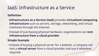 IaaS: Infrastructure as a Service
Definition
oInfrastructure as a Service (IaaS) provides virtualized computing
infrastructure such as servers, storage, networking, and virtual
machines through the Internet.
oInstead of purchasing physical hardware, organizations can rent
infrastructure from a cloud provider.
Simple Example
+Instead of buying a physical server for a website, a company can
rent a virtual server from a cloud provider and use it whenever
required.
 