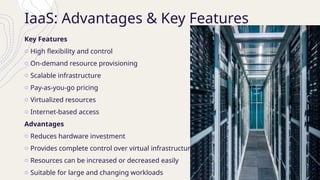 IaaS: Advantages & Key Features
Key Features
o High flexibility and control
o On-demand resource provisioning
o Scalable infrastructure
o Pay-as-you-go pricing
o Virtualized resources
o Internet-based access
Advantages
o Reduces hardware investment
o Provides complete control over virtual infrastructure
o Resources can be increased or decreased easily
o Suitable for large and changing workloads
 