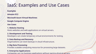 IaaS: Examples and Use Cases
Examples
Amazon EC2
Microsoft Azure Virtual Machines
Google Compute Engine
Use Cases
1. Website Hosting
Hosts websites and web applications on virtual servers.
2. Development and Testing
Developers can create temporary virtual environments for testing.
3. Data Backup and Recovery
Organizations can store backups in cloud infrastructure.
4. Big Data Processing
Provides scalable computing resources for processing large datasets.
5. Enterprise Applications
Companies can run business applications without owning physical servers.
 