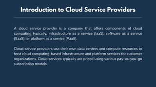 A cloud service provider is a company that offers components of cloud
computing typically, infrastructure as a service (IaaS), software as a service
(SaaS), or platform as a service (PaaS).
Cloud service providers use their own data centers and compute resources to
host cloud computing-based infrastructure and platform services for customer
organizations. Cloud services typically are priced using various pay-as-you-go
subscription models.
Introduction to Cloud Service Providers
 