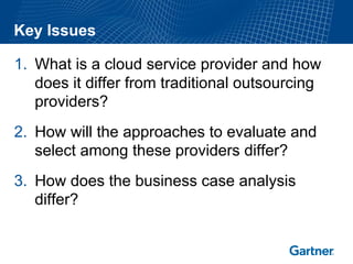 Key Issues

1. What is a cloud service provider and how
   does it differ from traditional outsourcing
   providers?
2. How will the approaches to evaluate and
   select among these providers differ?
3. How does the business case analysis
   differ?
 