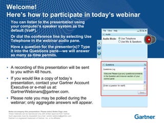 Welcome!
Here’s how to participate in today’s webinar
• You can listen to the presentation using
  your computer’s speaker system as the
  default (VoIP).
• Or dial the conference line by selecting Use
  Telephone in the webinar audio pane.
• Have a question for the presenter(s)? Type
  it into the Questions pane—we will answer
  as many as time permits.


• A recording of this presentation will be sent
  to you within 48 hours.
• If you would like a copy of today’s
  presentation, contact your Gartner Account
  Executive or e-mail us at:
  GartnerWebinars@gartner.com.
• Please note you may be polled during the
  webinar; only aggregate answers will appear.

 Notes accompany this presentation. Please select Notes Page view.
 These materials can be reproduced only with written approval from Gartner.
 Such approvals must be requested via e-mail: vendor.relations@gartner.com.
 Gartner is a registered trademark of Gartner, Inc. or its affiliates.
 