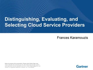 Distinguishing, Evaluating, and
Selecting Cloud Service Providers

                                                                             Frances Karamouzis




Notes accompany this presentation. Please select Notes Page view.
These materials can be reproduced only with written approval from Gartner.
Such approvals must be requested via e-mail: vendor.relations@gartner.com.
Gartner is a registered trademark of Gartner, Inc. or its affiliates.
 