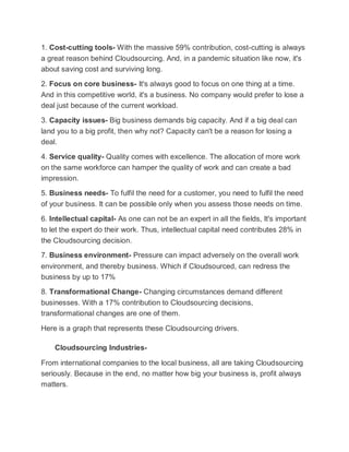 1. Cost-cutting tools- With the massive 59% contribution, cost-cutting is always
a great reason behind Cloudsourcing. And, in a pandemic situation like now, it's
about saving cost and surviving long.
2. Focus on core business- It's always good to focus on one thing at a time.
And in this competitive world, it's a business. No company would prefer to lose a
deal just because of the current workload.
3. Capacity issues- Big business demands big capacity. And if a big deal can
land you to a big profit, then why not? Capacity can't be a reason for losing a
deal.
4. Service quality- Quality comes with excellence. The allocation of more work
on the same workforce can hamper the quality of work and can create a bad
impression.
5. Business needs- To fulfil the need for a customer, you need to fulfil the need
of your business. It can be possible only when you assess those needs on time.
6. Intellectual capital- As one can not be an expert in all the fields, It's important
to let the expert do their work. Thus, intellectual capital need contributes 28% in
the Cloudsourcing decision.
7. Business environment- Pressure can impact adversely on the overall work
environment, and thereby business. Which if Cloudsourced, can redress the
business by up to 17%
8. Transformational Change- Changing circumstances demand different
businesses. With a 17% contribution to Cloudsourcing decisions,
transformational changes are one of them.
Here is a graph that represents these Cloudsourcing drivers.
Cloudsourcing Industries-
From international companies to the local business, all are taking Cloudsourcing
seriously. Because in the end, no matter how big your business is, profit always
matters.
 