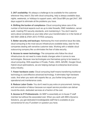 3. 24/7 availability- It's always a challenge to be available for the customer
whenever they need it. But with cloud computing, help is always available days,
nights, weekends, or holidays to support users. with Cloud IBN you get 24x7, 365
days support to eliminate all the problems you have.
4. Shifting the burden of compliance- Cloud computing takes care of the
number of technical aspects such as up to date firewalls, DMZ installation, server
audit, meeting PCI security standards, and maintaining it. You don’t need to
worry about compliance as your data when your transformation is in the hands of
ISO 9001:2008 & 27001:2013 IT/ITES company.
5. Better security and backups- Addressing the most sensitive issue like data,
cloud computing is the most secure infrastructure available today, best for the
companies dealing with sensitive customer data. Working with a reliable cloud
outsourcing company like us eliminates the fear of data security.
6. Access to newer technology- The companies who follow the cloud
infrastructure do not need to make drastic changes when it comes to new
technologies. Because new technologies are themselves going to be based on
cloud computing. With expertise in Private, Public- AWS, AZURE, Google Cloud,
Hybrid cloud optimizations, we are helping startups to enterprise-level across
every industry.
7. Fewer hardware costs- Cloud computing itself means transferring traditional
technology to cost-effective advanced technology. It eliminates high hardware
costs. And when you work with experts like us, you further bring down your
operational and maintenance costs.
8. Reduce Labor Costs- You don't need to pay extra on procurement, training,
and remuneration of labour because our expert service providers can deliver
round-the-clock, dedicated services at a fraction of the cost.
9. Access to IT Professionals- An MSP is essentially an in-house IT staff
member but without the associated cost. When you work with IBN’s Dynamix
Solutions, you get dedicated knowledgeable staff that is available at your
convenience for any IT problem or question you have.
 