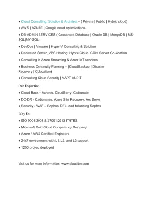 ● Cloud Consulting, Solution & Architect – ( Private | Public | Hybrid cloud)
● AWS | AZURE | Google cloud optimizations.
● DB-ADMIN SERVICES ( Cassandra Database | Oracle DB | MongoDB | MS-
SQL|MY-SQL)
● DevOps | Vmware | Hyper-V Consulting & Solution
● Dedicated Server, VPS Hosting, Hybrid Cloud, CDN, Server Co-location
● Consulting in Azure Streaming & Azure IoT services
● Business Continuity Planning – (Cloud Backup | Disaster
Recovery | Colocation)
● Consulting Cloud Security | VAPT AUDIT
Our Expertise-
● Cloud Back – Acronis, CloudBerry, Carbonate
● DC-DR - Carbonates, Azure Site Recovery, Arc Serve
● Security - WAF – Sophos, DEL load balancing Sophos
Why Us-
● ISO 9001:2008 & 27001:2013 IT/ITES,
● Microsoft Gold Cloud Competency Company
● Azure / AWS Certified Engineers
● 24x7 environment with L1, L2, and L3 support
● 1200 project deployed
Visit us for more information: www.cloudibn.com
 