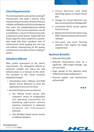 ClientRequirements
TheclientwantedtoscaleuptheirexistingIT
infrastructure and make a distinct move
towards being a futuristic company that was
scalable and flexible and that could adapt to
and meet the growth/expansion-related
challenges. Their current operations ran off
a completely in- house IT infrastructure with
a proprietary email system, Axapta ERP and
Oracle Apps.The client looked for a partner
who could help them transform their IT
infrastructure while keeping the cost low
and without compromising on the quality
,maintenance and safety of their existing IT
system.
SolutionsOffered
After careful assessment of the client's
requirements, HCL Infosystems offered an
extremely scalable and robust blu IaaS
(Infrastructure as a Service) to the client.
The portfolio of HCL Cloud solutions
deployedincluded-
Ÿ Virtualization tools, VMware and OVM
(Oracle Virtual Machine) to drive the
applicationservicesonthecloud
Ÿ bluIaaS(InfrastructureasaService)
o HCL offered virtual servers with
customer's choice of configuration
and operating environment for
deploying applications without
requiring investment in expensive
hardware and maintenance
contracts
o Few Windows based virtual servers
onVMwareplatform
o Virtual Machines with OVM
Operating System on Oracle Virtual
Box
o Storage for Virtual Machines has
beenprovisionedfromNetAppNAS
o Committed 99.5% annual uptime
fortheservices
o Backupofvirtualserversdoneusing
EMC's Avamar backup and recovery
software
o Anti-spam and email filtering
solutions from Sophos are being
implemented
BusinessBenefits
Ÿ ReducedTCOby28%
Ÿ Reduced infrastructure costs by a
significant 30% margin through pay
perusemodel
Ÿ Huge savings as the expenses were
shiftedfromCapextoOpexby2:1
Ÿ Assured support and maintenance
withoutAMC
 