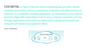 Cloudcomputing is a type of Internet-based computing that provides shared
computer processing resources and data to computers and other devices on
demand. It is a model for enabling ubiquitous, on-demand access to a shared
pool of configurable computing resources (e.g., computer networks, servers,
storage, applications and services), which can be rapidly provisioned and
released with minimal management effort.
Source : Wikipedia
 