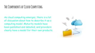 TheComponentsofCloudComputing
As cloud computing emerges, there is a lot
of discussion about how to describe it as a
computing model. Maturity models have
been published and debated, and providers
clearly have a model for their own products.
 