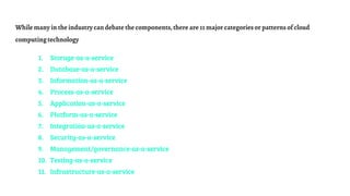 While many in the industry can debate the components,there are 11 major categories or patterns of cloud
computingtechnology
1. Storage-as-a-service
2. Database-as-a-service
3. Information-as-a-service
4. Process-as-a-service
5. Application-as-a-service
6. Platform-as-a-service
7. Integration-as-a-service
8. Security-as-a-service
9. Management/governance-as-a-service
10. Testing-as-a-service
11. Infrastructure-as-a-service
 