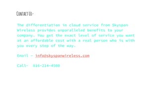 ContactUs-
The differentiation in cloud service from Skyspan
Wireless provides unparalleled benefits to your
company. You get the exact level of service you want
at an affordable cost with a real person who is with
you every step of the way.
Email - info@skyspanwireless.com
Call- 816-214-4500
 
