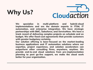 We specialize in multi-platform and hybrid-cloud
implementations and are the domain experts in ITSM, IT
automation, and en...