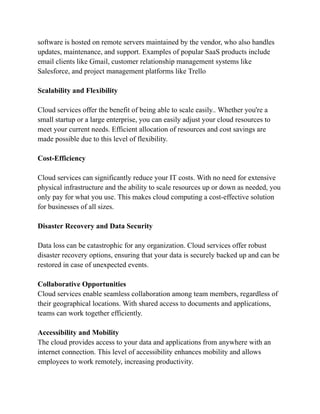 software is hosted on remote servers maintained by the vendor, who also handles
updates, maintenance, and support. Examples of popular SaaS products include
email clients like Gmail, customer relationship management systems like
Salesforce, and project management platforms like Trello
Scalability and Flexibility
Cloud services offer the benefit of being able to scale easily.. Whether you're a
small startup or a large enterprise, you can easily adjust your cloud resources to
meet your current needs. Efficient allocation of resources and cost savings are
made possible due to this level of flexibility.
Cost-Efficiency
Cloud services can significantly reduce your IT costs. With no need for extensive
physical infrastructure and the ability to scale resources up or down as needed, you
only pay for what you use. This makes cloud computing a cost-effective solution
for businesses of all sizes.
Disaster Recovery and Data Security
Data loss can be catastrophic for any organization. Cloud services offer robust
disaster recovery options, ensuring that your data is securely backed up and can be
restored in case of unexpected events.
Collaborative Opportunities
Cloud services enable seamless collaboration among team members, regardless of
their geographical locations. With shared access to documents and applications,
teams can work together efficiently.
Accessibility and Mobility
The cloud provides access to your data and applications from anywhere with an
internet connection. This level of accessibility enhances mobility and allows
employees to work remotely, increasing productivity.
 