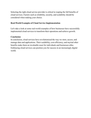 Selecting the right cloud service provider is critical to reaping the full benefits of
cloud services. Factors such as reliability, security, and scalability should be
considered when making your choice.
Real-World Examples of Cloud Service Implementation
Let's take a look at some real-world examples of how businesses have successfully
implemented cloud services to transform their operations and achieve growth.
Conclusion
In conclusion, cloud services have revolutionized the way we store, access, and
manage data and applications. Their scalability, cost-efficiency, and myriad other
benefits make them an invaluable asset for individuals and businesses alike.
Embracing cloud services can position you for success in an increasingly digital
world.
 