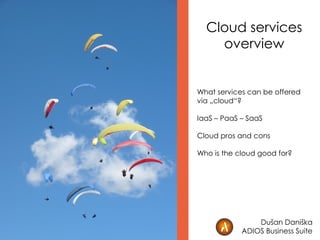 Cloud services
overview
What services can be offered
via „cloud“?
IaaS – PaaS – SaaS
Cloud pros and cons
Who is the cloud good for?
Dušan Daniška
ADIOS Business Suite
 