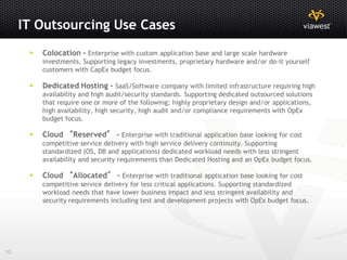 IT Outsourcing Use Cases
         Colocation - Enterprise with custom application base and large scale hardware
          investments. Supporting legacy investments, proprietary hardware and/or do-it yourself
          customers with CapEx budget focus.

         Dedicated Hosting - SaaS/Software company with limited infrastructure requiring high
          availability and high audit/security standards. Supporting dedicated outsourced solutions
          that require one or more of the following; highly proprietary design and/or applications,
          high availability, high security, high audit and/or compliance requirements with OpEx
          budget focus.

         Cloud “Reserved” - Enterprise with traditional application base looking for cost
          competitive service delivery with high service delivery continuity. Supporting
          standardized (OS, DB and applications) dedicated workload needs with less stringent
          availability and security requirements than Dedicated Hosting and an OpEx budget focus.

         Cloud “Allocated” - Enterprise with traditional application base looking for cost
          competitive service delivery for less critical applications. Supporting standardized
          workload needs that have lower business impact and less stringent availability and
          security requirements including test and development projects with OpEx budget focus.




10
 