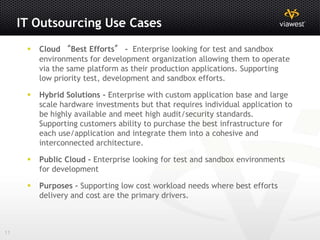 IT Outsourcing Use Cases
         Cloud “Best Efforts” - Enterprise looking for test and sandbox
          environments for development organization allowing them to operate
          via the same platform as their production applications. Supporting
          low priority test, development and sandbox efforts.

         Hybrid Solutions - Enterprise with custom application base and large
          scale hardware investments but that requires individual application to
          be highly available and meet high audit/security standards.
          Supporting customers ability to purchase the best infrastructure for
          each use/application and integrate them into a cohesive and
          interconnected architecture.

         Public Cloud - Enterprise looking for test and sandbox environments
          for development

         Purposes - Supporting low cost workload needs where best efforts
          delivery and cost are the primary drivers.



11
 