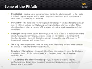 Some of the Pitfalls
         Developing – Meeting a providers proprietary standards, solutions or API’s. May make
          it difficult to grow, migrate and/or move components to another service provider or to
          other types of outsourcing in the future.

         Portability - The more data you have uploaded the longer it will take to retrieve and/or
          move it which is an issue for DR planning and migration to an alternate vendor. Think
          about how long it takes to transfer a TB across an internal network connection and start
          multiplying.

         Interoperability - What do you do when you have 10’s or 100’s of applications in the
          cloud with disparate service providers and you do not have access to a management
          interface to support them all. Looks interestingly enough like most of the current IT
          issues we all struggled with before Cloud.

         Security - Real or perceived there are many issues surrounding this and these items will
          be an issue to watch for the foreseeable future.

         Regulatory/Compliance - Personally Identifiable Information, Payment Card Industry
          (cardholder data), Border issues (Patriot Act, European Union's Data Protection
          Directive), etc.

         Transparency and Troubleshooting - If you do not have visibility into the
          configuration and design it may increase troubleshooting requirements and time well
          beyond what is acceptable.
13
 