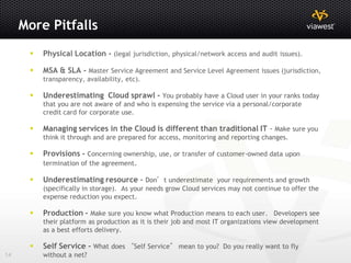 More Pitfalls
         Physical Location - (legal jurisdiction, physical/network access and audit issues).

         MSA & SLA - Master Service Agreement and Service Level Agreement issues (jurisdiction,
          transparency, availability, etc).

         Underestimating Cloud sprawl - You probably have a Cloud user in your ranks today
          that you are not aware of and who is expensing the service via a personal/corporate
          credit card for corporate use.

         Managing services in the Cloud is different than traditional IT - Make sure you
          think it through and are prepared for access, monitoring and reporting changes.

         Provisions - Concerning ownership, use, or transfer of customer-owned data upon
          termination of the agreement.

         Underestimating resource – Don’t underestimate your requirements and growth
          (specifically in storage). As your needs grow Cloud services may not continue to offer the
          expense reduction you expect.

         Production - Make sure you know what Production means to each user. Developers see
          their platform as production as it is their job and most IT organizations view development
          as a best efforts delivery.

         Self Service - What does “Self Service” mean to you? Do you really want to fly
14        without a net?
 