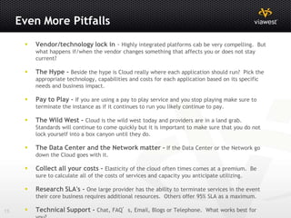 Even More Pitfalls
         Vendor/technology lock in - Highly integrated platforms cab be very compelling. But
          what happens if/when the vendor changes something that affects you or does not stay
          current?

         The Hype - Beside the hype is Cloud really where each application should run? Pick the
          appropriate technology, capabilities and costs for each application based on its specific
          needs and business impact.

         Pay to Play - If you are using a pay to play service and you stop playing make sure to
          terminate the instance as if it continues to run you likely continue to pay.

         The Wild West - Cloud is the wild west today and providers are in a land grab.
          Standards will continue to come quickly but it is important to make sure that you do not
          lock yourself into a box canyon until they do.

         The Data Center and the Network matter - If the Data Center or the Network go
          down the Cloud goes with it.

         Collect all your costs - Elasticity of the cloud often times comes at a premium. Be
          sure to calculate all of the costs of services and capacity you anticipate utilizing.

         Research SLA's - One large provider has the ability to terminate services in the event
          their core business requires additional resources. Others offer 95% SLA as a maximum.

15       Technical Support - Chat, FAQ’s, Email, Blogs or Telephone. What works best for
 