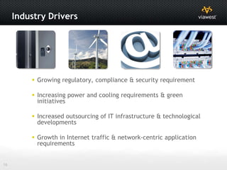 Industry Drivers




          Growing regulatory, compliance & security requirement

          Increasing power and cooling requirements & green
           initiatives

          Increased outsourcing of IT infrastructure & technological
           developments

          Growth in Internet traffic & network-centric application
           requirements


16
 
