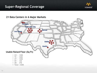 Super-Regional Coverage

     21 Data Centers in 6 Major Markets

                           Portland
                              Salt Lake City

                                               Denver
               Las Vegas




                                                 Dallas

                                               Austin


     Usable Raised Floor (Sq Ft)
              CO - 140K
              TX - 120K
              UT - 120K
              NV - 13K
              OR - 37K
              Total = 420K


18
 