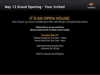 May 12 Grand Opening – Your invited


                            IT’S AN OPEN HOUSE.
         (If by “house” you mean a 34,500 square foot, SAS-70 type II-compliant data center.)

                                  Please join us as we unveil our
                             Newest state-of-the-art data center facility.

                                       Thursday, May 12th
                                Voodoo Doughnut Tour 8am – 10am
                                 House Spirits Gin Tour 2pm – 6pm

                                    3935 Northwest Aloclek Place
                                        Hillsboro, OR 97124

                                   RSVP to viawest.com/hillsboro




19
 