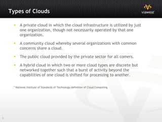 Types of Clouds

         A private cloud in which the cloud infrastructure is utilized by just
          one organization, though not necessarily operated by that one
          organization.

         A community cloud whereby several organizations with common
          concerns share a cloud.

         The public cloud provided by the private sector for all comers.

         A hybrid cloud in which two or more cloud types are discrete but
          networked together such that a burst of activity beyond the
          capabilities of one cloud is shifted for processing to another.

     * National Institute of Standards of Technology definition of Cloud Computing




8
 