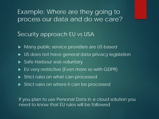 Example: Where are they going to
process our data and do we care?
Security approach EU vs USA
 Many public service providers are US based
 US does not have general data privacy legislation
 Safe Harbour was voluntary
 EU very restrictive (Even more so with GDPR)
 Strict rules on what can processed
 Strict rules on where it can be processed
If you plan to use Personal Data in a cloud solution you
need to know that EU rules will be followed
 