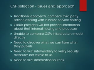CSP selection - Issues and approach
 Traditional approach, compare third party
service offering with in house service hosting
 Cloud providers will not provide information
about their internal hosting and processes
 Unable to compare CSPs infrastructure model
directly
 Need to discover what we can from what
they publish
 Need to trust intermediary to verify security
measures not visible to us.
 Need to trust information sources.
 