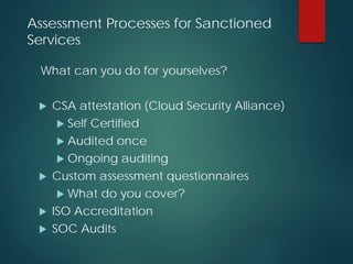 Assessment Processes for Sanctioned
Services
What can you do for yourselves?
 CSA attestation (Cloud Security Alliance)
 Self Certified
 Audited once
 Ongoing auditing
 Custom assessment questionnaires
 What do you cover?
 ISO Accreditation
 SOC Audits
 